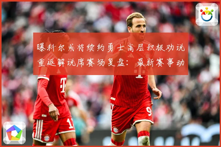 曝科尔或将续约勇士高层积极劝说重返解说席赛场复盘：最新赛事动态与深度分析
