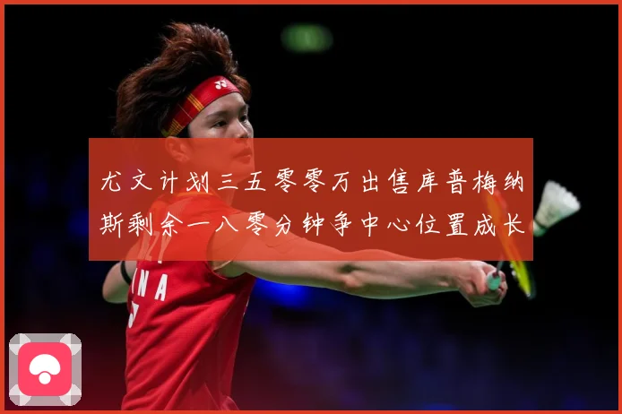 尤文计划三五零零万出售库普梅纳斯剩余一八零分钟争中心位置成长观察：最新赛事动态与深度分析
