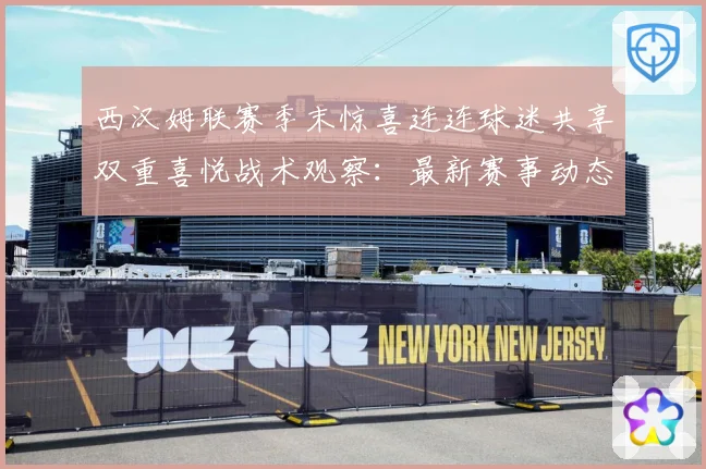 西汉姆联赛季末惊喜连连球迷共享双重喜悦战术观察：最新赛事动态与深度分析