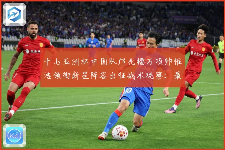 十七亚洲杯中国队邝兆镭万项帅惟浩领衔新星阵容出征战术观察：最新赛事动态与深度分析