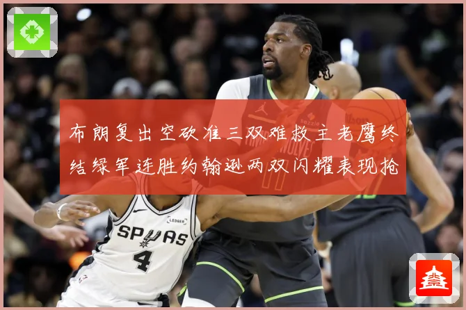 布朗复出空砍准三双难救主老鹰终结绿军连胜约翰逊两双闪耀表现抢赛场复盘：最新赛事动态与深度分析