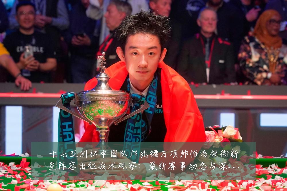 十七亚洲杯中国队邝兆镭万项帅惟浩领衔新星阵容出征战术观察:最新赛事动态与深度分析